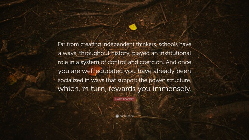 Noam Chomsky Quote: “Far from creating independent thinkers, schools have always, throughout history, played an institutional role in a system of control and coercion. And once you are well educated you have already been socialized in ways that support the power structure, which, in turn, rewards you immensely.”