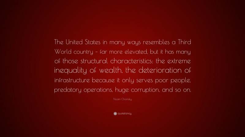 Noam Chomsky Quote: “The United States in many ways resembles a Third World country – far more elevated, but it has many of those structural characteristics: the extreme inequality of wealth, the deterioration of infrastructure because it only serves poor people, predatory operations, huge corruption, and so on.”