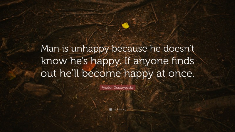 Fyodor Dostoyevsky Quote: “Man is unhappy because he doesn’t know he’s happy. If anyone finds out he’ll become happy at once.”