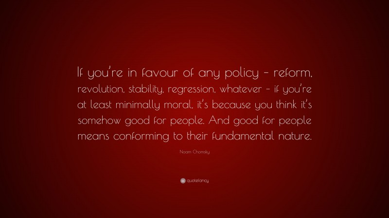 Noam Chomsky Quote: “If you’re in favour of any policy – reform, revolution, stability, regression, whatever – if you’re at least minimally moral, it’s because you think it’s somehow good for people. And good for people means conforming to their fundamental nature.”