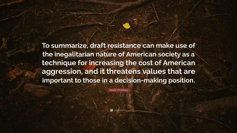 Noam Chomsky Quote: “To summarize, draft resistance can make use of the inegalitarian nature of American society as a technique for increasing the cost of American aggression, and it threatens values that are important to those in a decision-making position.”