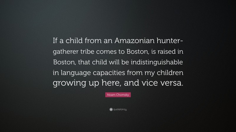 Noam Chomsky Quote: “If a child from an Amazonian hunter-gatherer tribe comes to Boston, is raised in Boston, that child will be indistinguishable in language capacities from my children growing up here, and vice versa.”