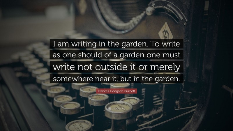 Frances Hodgson Burnett Quote: “I am writing in the garden. To write as one should of a garden one must write not outside it or merely somewhere near it, but in the garden.”