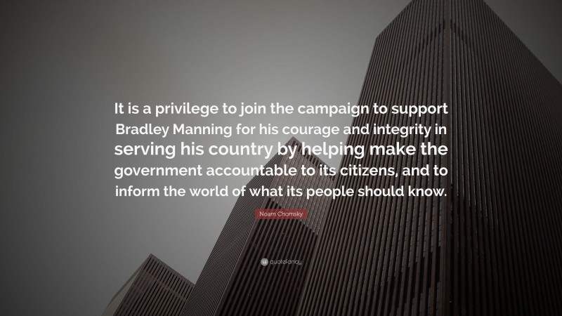 Noam Chomsky Quote: “It is a privilege to join the campaign to support Bradley Manning for his courage and integrity in serving his country by helping make the government accountable to its citizens, and to inform the world of what its people should know.”