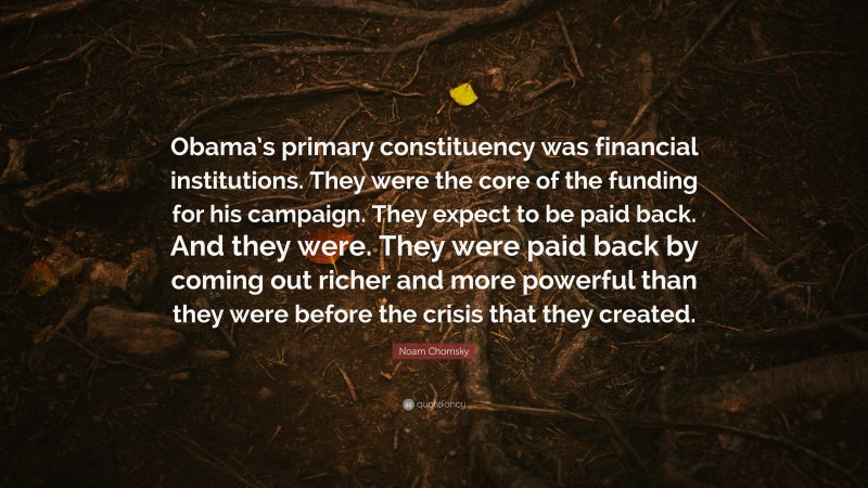 Noam Chomsky Quote: “Obama’s primary constituency was financial institutions. They were the core of the funding for his campaign. They expect to be paid back. And they were. They were paid back by coming out richer and more powerful than they were before the crisis that they created.”