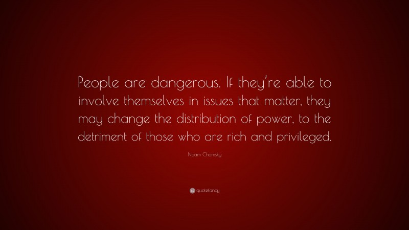 Noam Chomsky Quote: “People are dangerous. If they’re able to involve themselves in issues that matter, they may change the distribution of power, to the detriment of those who are rich and privileged.”