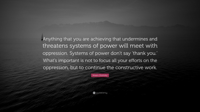 Noam Chomsky Quote: “Anything that you are achieving that undermines and threatens systems of power will meet with oppression. Systems of power don’t say ‘thank you.’ What’s important is not to focus all your efforts on the oppression, but to continue the constructive work.”
