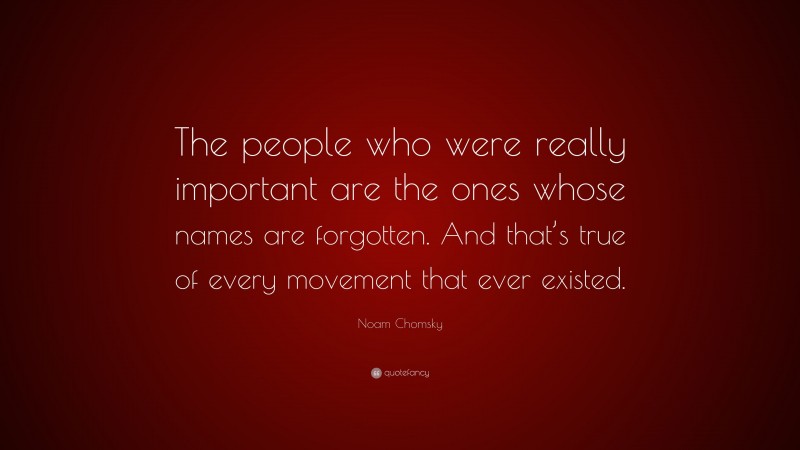 Noam Chomsky Quote: “The people who were really important are the ones whose names are forgotten. And that’s true of every movement that ever existed.”