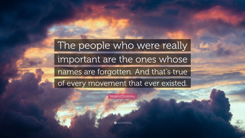 Noam Chomsky Quote: “The people who were really important are the ones whose names are forgotten. And that’s true of every movement that ever existed.”