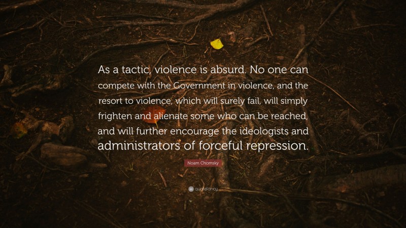 Noam Chomsky Quote: “As a tactic, violence is absurd. No one can compete with the Government in violence, and the resort to violence, which will surely fail, will simply frighten and alienate some who can be reached, and will further encourage the ideologists and administrators of forceful repression.”