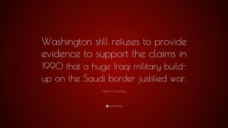 Noam Chomsky Quote: “Washington still refuses to provide evidence to support the claims in 1990 that a huge Iraqi military build-up on the Saudi border justified war.”