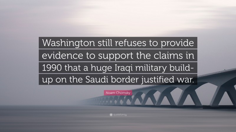 Noam Chomsky Quote: “Washington still refuses to provide evidence to support the claims in 1990 that a huge Iraqi military build-up on the Saudi border justified war.”