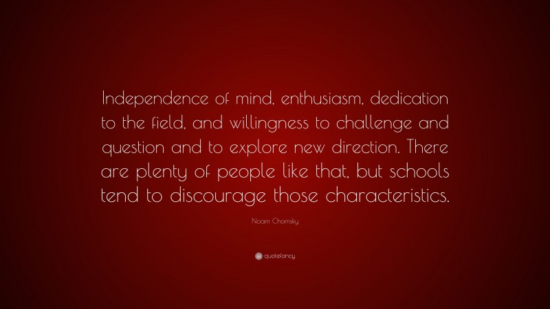 Noam Chomsky Quote: “Independence of mind, enthusiasm, dedication to the field, and willingness to challenge and question and to explore new direction. There are plenty of people like that, but schools tend to discourage those characteristics.”