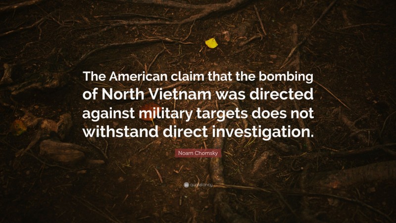 Noam Chomsky Quote: “The American claim that the bombing of North Vietnam was directed against military targets does not withstand direct investigation.”