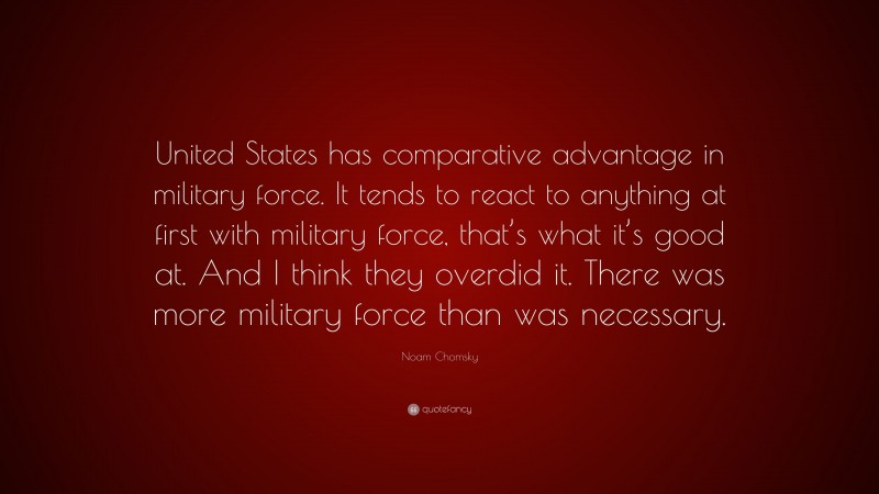 Noam Chomsky Quote: “United States has comparative advantage in military force. It tends to react to anything at first with military force, that’s what it’s good at. And I think they overdid it. There was more military force than was necessary.”