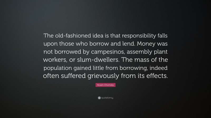 Noam Chomsky Quote: “The old-fashioned idea is that responsibility falls upon those who borrow and lend. Money was not borrowed by campesinos, assembly plant workers, or slum-dwellers. The mass of the population gained little from borrowing, indeed often suffered grievously from its effects.”
