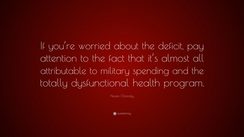 Noam Chomsky Quote: “If you’re worried about the deficit, pay attention to the fact that it’s almost all attributable to military spending and the totally dysfunctional health program.”
