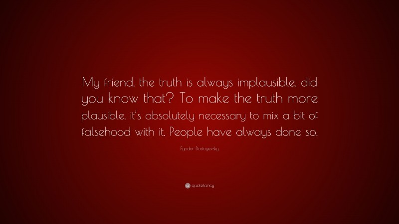 Fyodor Dostoyevsky Quote: “My friend, the truth is always implausible, did you know that? To make the truth more plausible, it’s absolutely necessary to mix a bit of falsehood with it. People have always done so.”