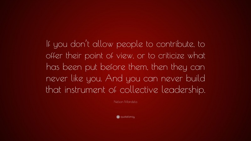 Nelson Mandela Quote: “If you don’t allow people to contribute, to offer their point of view, or to criticize what has been put before them, then they can never like you. And you can never build that instrument of collective leadership.”