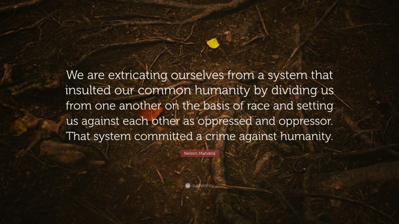 Nelson Mandela Quote: “We are extricating ourselves from a system that insulted our common humanity by dividing us from one another on the basis of race and setting us against each other as oppressed and oppressor. That system committed a crime against humanity.”