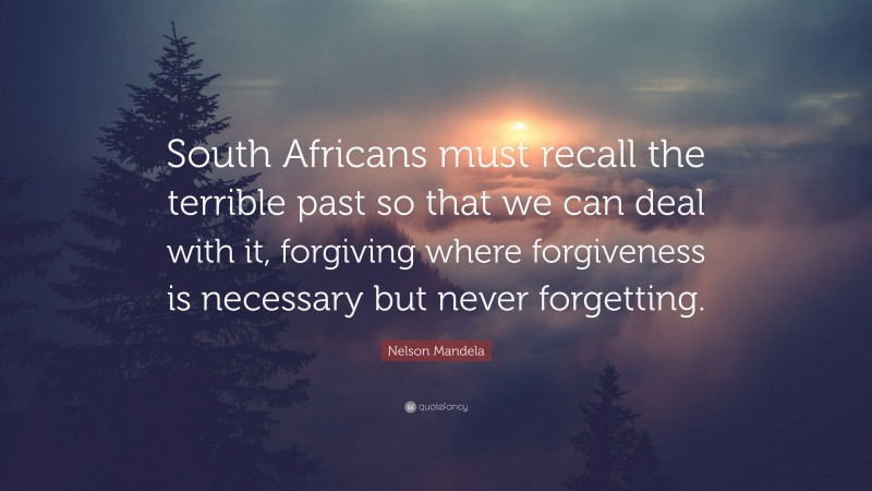 Nelson Mandela Quote: “South Africans must recall the terrible past so that we can deal with it, forgiving where forgiveness is necessary but never forgetting.”