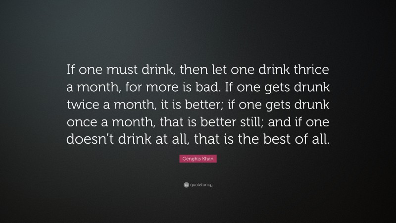Genghis Khan Quote: “If one must drink, then let one drink thrice a month, for more is bad. If one gets drunk twice a month, it is better; if one gets drunk once a month, that is better still; and if one doesn’t drink at all, that is the best of all.”