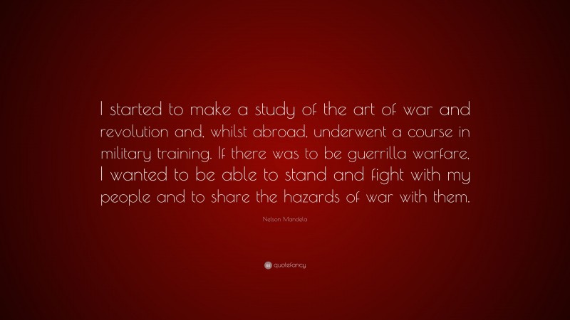 Nelson Mandela Quote: “I started to make a study of the art of war and revolution and, whilst abroad, underwent a course in military training. If there was to be guerrilla warfare, I wanted to be able to stand and fight with my people and to share the hazards of war with them.”