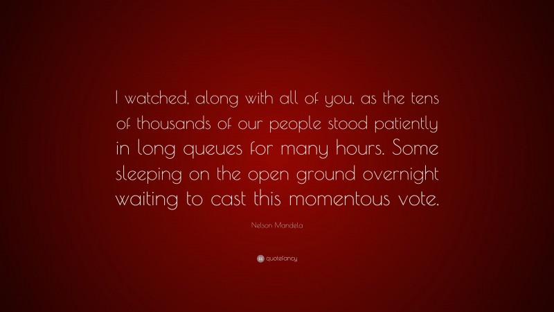 Nelson Mandela Quote: “I watched, along with all of you, as the tens of thousands of our people stood patiently in long queues for many hours. Some sleeping on the open ground overnight waiting to cast this momentous vote.”