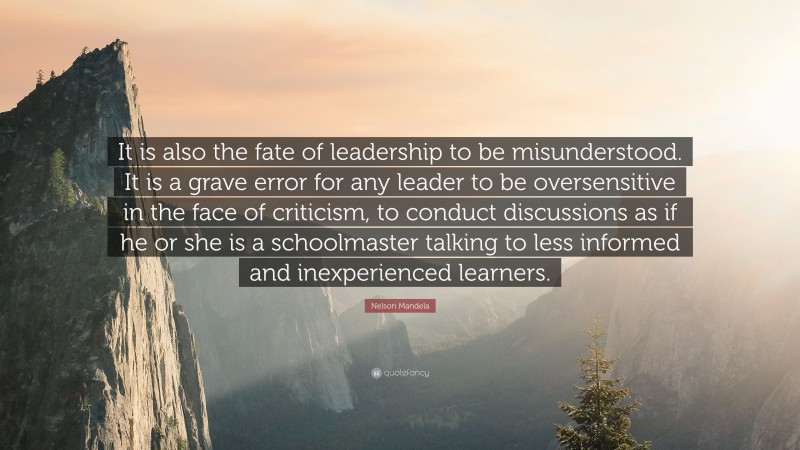 Nelson Mandela Quote: “It is also the fate of leadership to be misunderstood. It is a grave error for any leader to be oversensitive in the face of criticism, to conduct discussions as if he or she is a schoolmaster talking to less informed and inexperienced learners.”