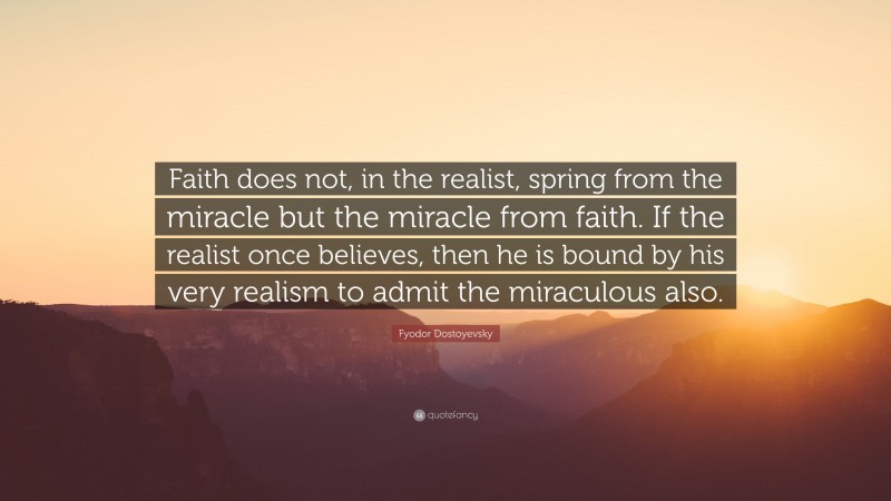 Fyodor Dostoyevsky Quote: “Faith does not, in the realist, spring from the miracle but the miracle from faith. If the realist once believes, then he is bound by his very realism to admit the miraculous also.”