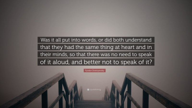 Fyodor Dostoyevsky Quote: “Was it all put into words, or did both understand that they had the same thing at heart and in their minds, so that there was no need to speak of it aloud, and better not to speak of it?”