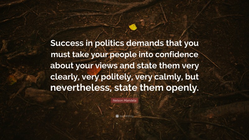 Nelson Mandela Quote: “Success in politics demands that you must take your people into confidence about your views and state them very clearly, very politely, very calmly, but nevertheless, state them openly.”