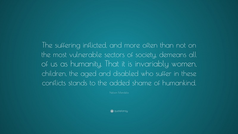 Nelson Mandela Quote: “The suffering inflicted, and more often than not on the most vulnerable sectors of society, demeans all of us as humanity. That it is invariably women, children, the aged and disabled who suffer in these conflicts stands to the added shame of humankind.”