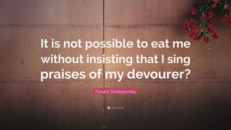 Fyodor Dostoyevsky Quote: “It is not possible to eat me without insisting that I sing praises of my devourer?”
