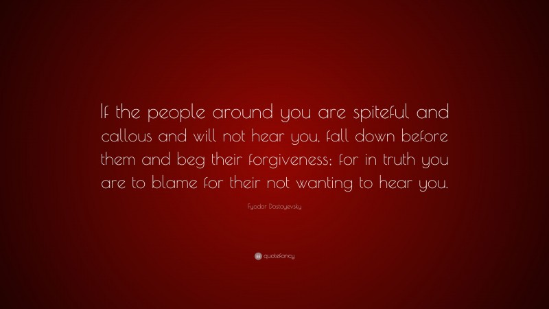 Fyodor Dostoyevsky Quote: “If the people around you are spiteful and callous and will not hear you, fall down before them and beg their forgiveness; for in truth you are to blame for their not wanting to hear you.”