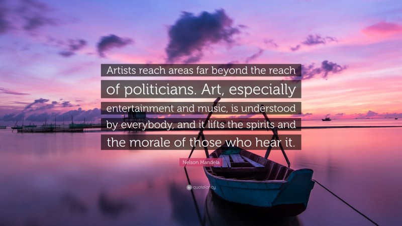 Nelson Mandela Quote: “Artists reach areas far beyond the reach of politicians. Art, especially entertainment and music, is understood by everybody, and it lifts the spirits and the morale of those who hear it.”