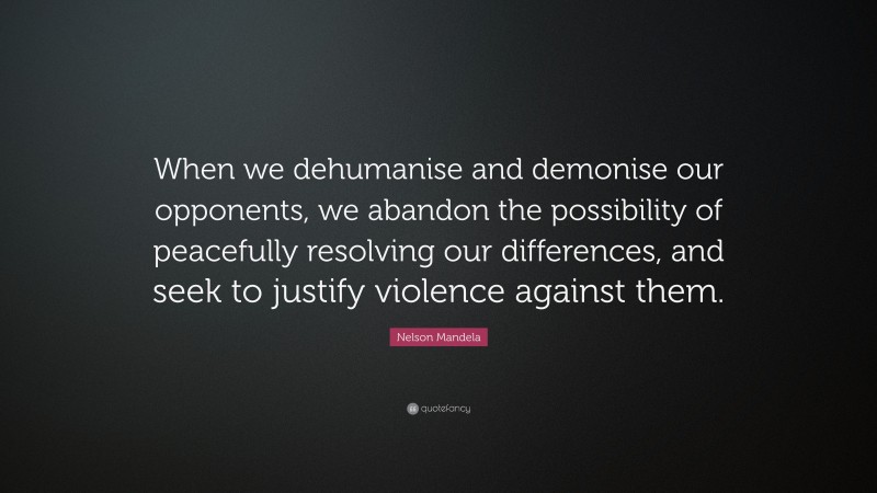 Nelson Mandela Quote: “When we dehumanise and demonise our opponents, we abandon the possibility of peacefully resolving our differences, and seek to justify violence against them.”