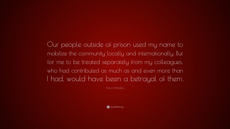 Nelson Mandela Quote: “Our people outside of prison used my name to mobilize the community locally and internationally. But for me to be treated separately from my colleagues, who had contributed as much as and even more than I had, would have been a betrayal of them.”