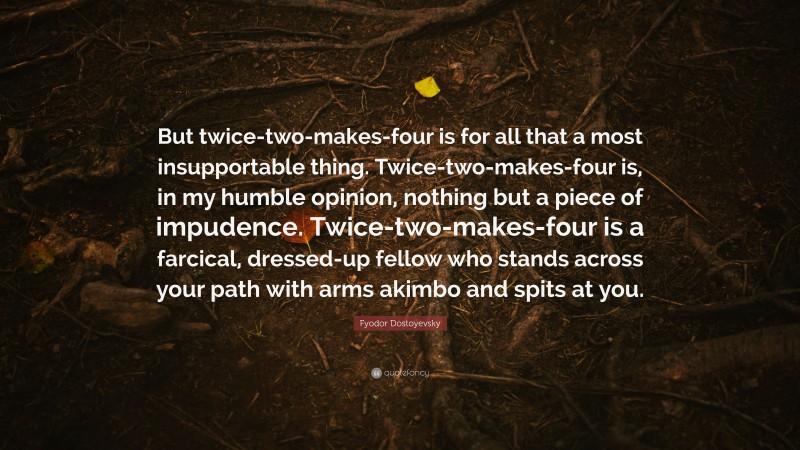 Fyodor Dostoyevsky Quote: “But twice-two-makes-four is for all that a most insupportable thing. Twice-two-makes-four is, in my humble opinion, nothing but a piece of impudence. Twice-two-makes-four is a farcical, dressed-up fellow who stands across your path with arms akimbo and spits at you.”