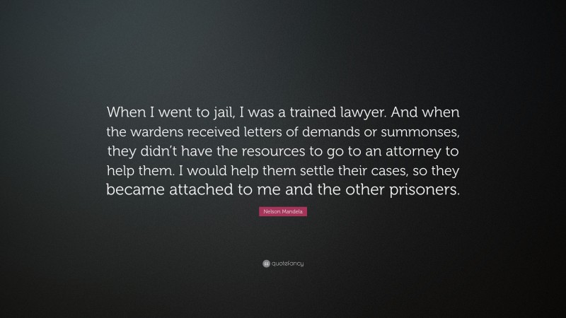 Nelson Mandela Quote: “When I went to jail, I was a trained lawyer. And when the wardens received letters of demands or summonses, they didn’t have the resources to go to an attorney to help them. I would help them settle their cases, so they became attached to me and the other prisoners.”