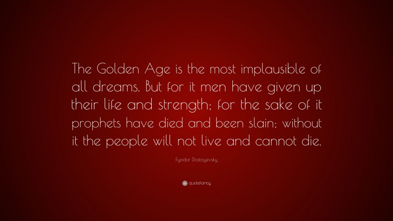 Fyodor Dostoyevsky Quote: “The Golden Age is the most implausible of all dreams. But for it men have given up their life and strength; for the sake of it prophets have died and been slain; without it the people will not live and cannot die.”