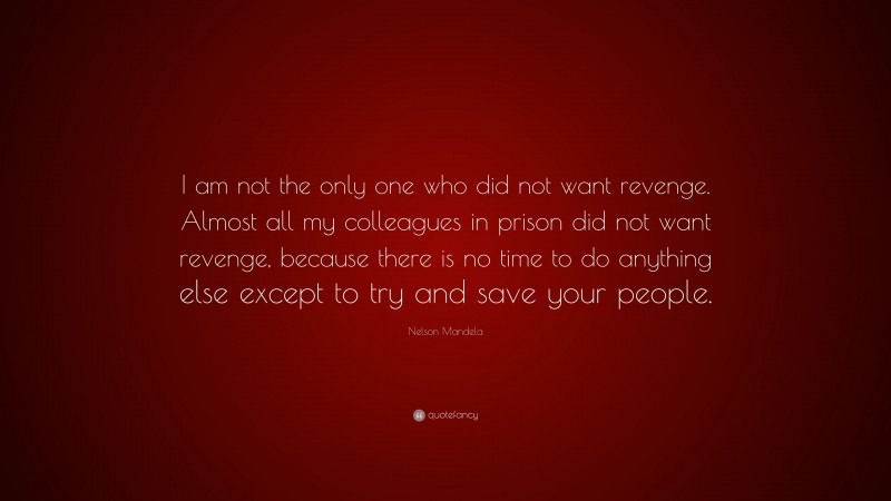 Nelson Mandela Quote: “I am not the only one who did not want revenge. Almost all my colleagues in prison did not want revenge, because there is no time to do anything else except to try and save your people.”