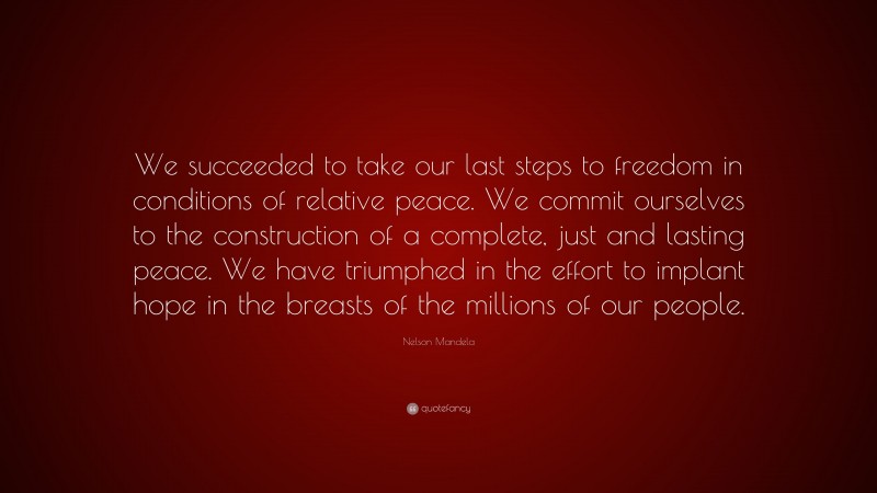 Nelson Mandela Quote: “We succeeded to take our last steps to freedom in conditions of relative peace. We commit ourselves to the construction of a complete, just and lasting peace. We have triumphed in the effort to implant hope in the breasts of the millions of our people.”