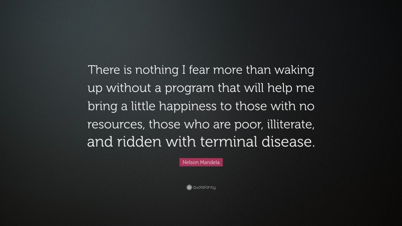 Nelson Mandela Quote: “There is nothing I fear more than waking up without a program that will help me bring a little happiness to those with no resources, those who are poor, illiterate, and ridden with terminal disease.”