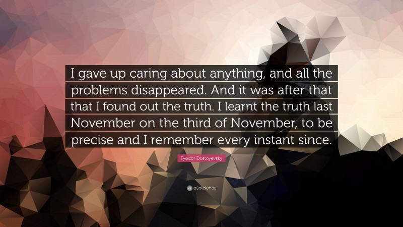 Fyodor Dostoyevsky Quote: “I gave up caring about anything, and all the problems disappeared. And it was after that that I found out the truth. I learnt the truth last November on the third of November, to be precise and I remember every instant since.”