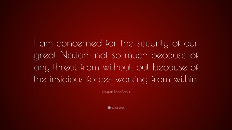 Douglas MacArthur Quote: “I am concerned for the security of our great Nation; not so much because of any threat from without, but because of the insidious forces working from within.”