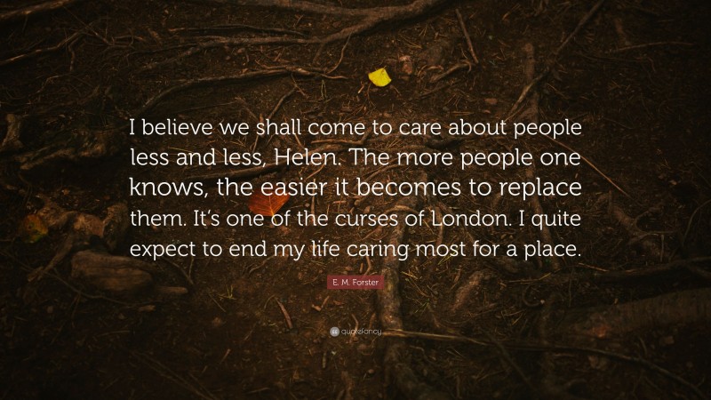 E. M. Forster Quote: “I believe we shall come to care about people less and less, Helen. The more people one knows, the easier it becomes to replace them. It’s one of the curses of London. I quite expect to end my life caring most for a place.”