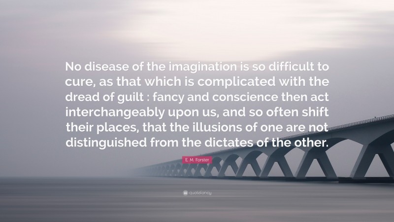 E. M. Forster Quote: “No disease of the imagination is so difficult to cure, as that which is complicated with the dread of guilt : fancy and conscience then act interchangeably upon us, and so often shift their places, that the illusions of one are not distinguished from the dictates of the other.”