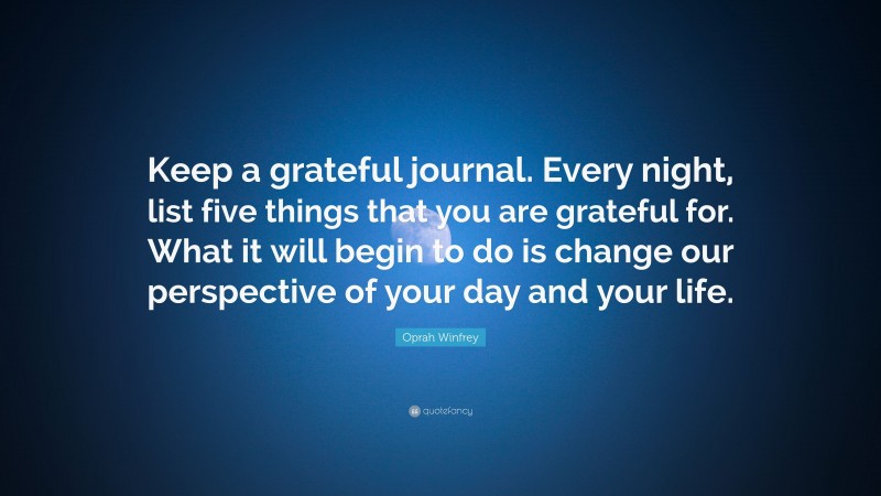 Oprah Winfrey Quote: “Keep a grateful journal. Every night, list five things that you are grateful for. What it will begin to do is change our perspective of your day and your life.”