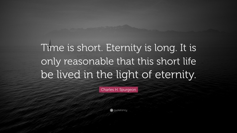 Charles H. Spurgeon Quote: “Time is short. Eternity is long. It is only reasonable that this short life be lived in the light of eternity.”